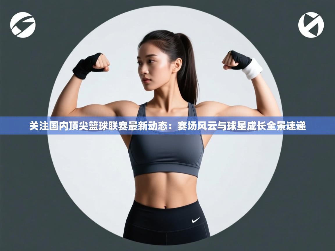 关注国内顶尖篮球联赛最新动态：赛场风云与球星成长全景速递