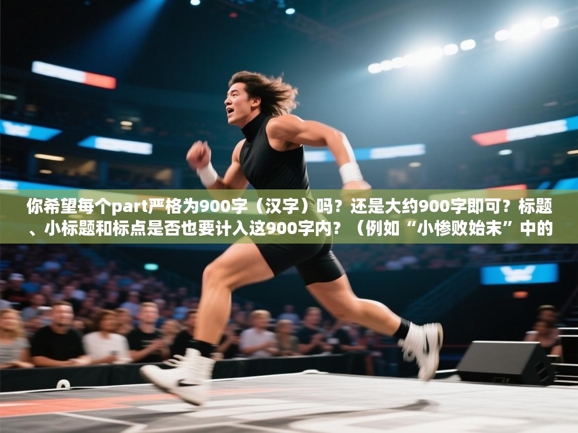 你希望每个part严格为900字（汉字）吗？还是大约900字即可？标题、小标题和标点是否也要计入这900字内？（例如“小惨败始末”中的“：”是否算入字数）你是否接受我先给一版草稿，然后根据字数精确调整到每部分900字？