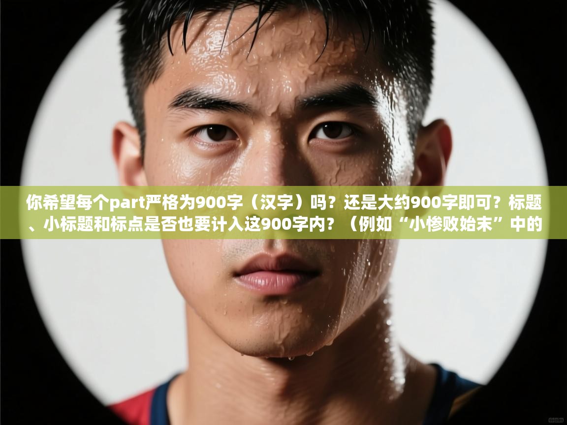 你希望每个part严格为900字（汉字）吗？还是大约900字即可？标题、小标题和标点是否也要计入这900字内？（例如“小惨败始末”中的“：”是否算入字数）你是否接受我先给一版草稿，然后根据字数精确调整到每部分900字？  第2张